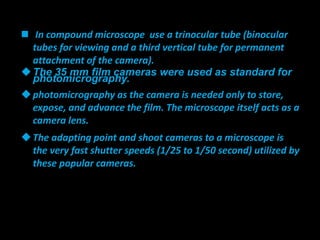  In compound microscope use a trinocular tube (binocular
tubes for viewing and a third vertical tube for permanent
attachment of the camera).
The 35 mm film cameras were used as standard for
photomicrography.
photomicrography as the camera is needed only to store,
expose, and advance the film. The microscope itself acts as a
camera lens.
The adapting point and shoot cameras to a microscope is
the very fast shutter speeds (1/25 to 1/50 second) utilized by
these popular cameras.
 