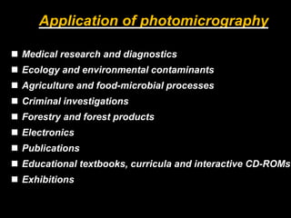 Medical research and diagnostics
 Ecology and environmental contaminants
 Agriculture and food-microbial processes
 Criminal investigations
 Forestry and forest products
 Electronics
 Publications
 Educational textbooks, curricula and interactive CD-ROMs
 Exhibitions
Application of photomicrography
 