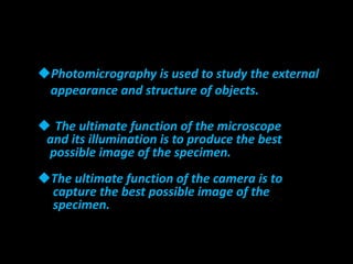 Photomicrography is used to study the external
appearance and structure of objects.
 The ultimate function of the microscope
and its illumination is to produce the best
possible image of the specimen.
The ultimate function of the camera is to
capture the best possible image of the
specimen.
 