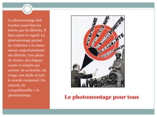 Le photomontage pour tousLe photomontage doit toucher aussi bien les lettrés que les illettrés. Il faut capter le regard. Le photomontage permet de s’adresser a la masse encore majoritairement des illettrés. Une photo de Lénine, des slogans courts et simples qui sortent  de sa bouche, du rouge, une étoile et tout le monde comprend. Du concret, du compréhensible = le photomontage.