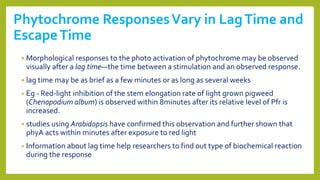 Phytochrome ResponsesVary in LagTime and
EscapeTime
 Morphological responses to the photo activation of phytochrome may be observed
visually after a lag time—the time between a stimulation and an observed response.
 lag time may be as brief as a few minutes or as long as several weeks
• Eg - Red-light inhibition of the stem elongation rate of light grown pigweed
(Chenopodium album) is observed within 8minutes after its relative level of Pfr is
increased.
 studies using Arabidopsis have confirmed this observation and further shown that
phyA acts within minutes after exposure to red light
• Information about lag time help researchers to find out type of biochemical reaction
during the response
 