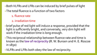 •BothVLFRs and LFRs can be induced by brief pulses of light
•The total fluence is a function of two factors
1. fluence rate
2. irradiation time
•brief pulse of red light will induce a response, provided that the
light is sufficiently bright, and conversely, very dim light will
work if the irradiation time is long enough.
•This reciprocal relationship between fluence rate and time is
known as the law of reciprocity (R.W. Bunsen and H. E. Roscoe
in 1850)
•VLFRs and LFRs both obey the law of reciprocity.
 