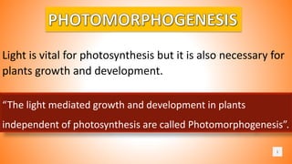1
Light is vital for photosynthesis but it is also necessary for
plants growth and development.
“The light mediated growth and development in plants
independent of photosynthesis are called Photomorphogenesis”.
 