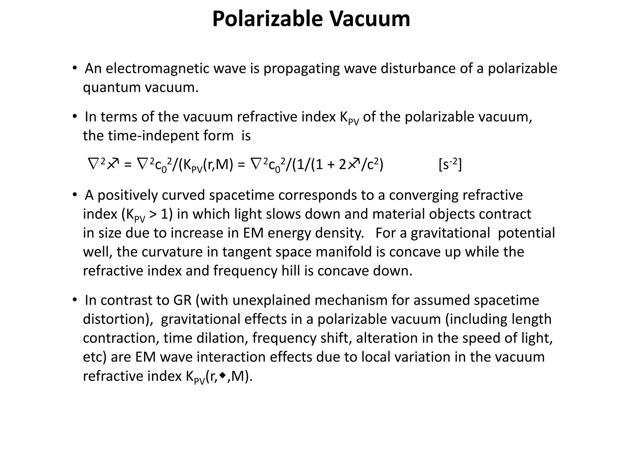 • An electromagnetic wave is propagating wave disturbance of a polarizable
quantum vacuum.
• In terms of the vacuum refractive index KPV of the polarizable vacuum,
the time-indepent form is
∇2f = ∇2c0
2/(KPV(r,M) = ∇2c0
2/(1/(1 + 2f/c2) [s-2]
• A positively curved spacetime corresponds to a converging refractive
index (KPV > 1) in which light slows down and material objects contract
in size due to increase in EM energy density. For a gravitational potential
well, the curvature in tangent space manifold is concave up while the
refractive index and frequency hill is concave down.
• In contrast to GR (with unexplained mechanism for assumed spacetime
distortion), gravitational effects in a polarizable vacuum (including length
contraction, time dilation, frequency shift, alteration in the speed of light,
etc) are EM wave interaction effects due to local variation in the vacuum
refractive index KPV(r,w,M).
Polarizable Vacuum
 