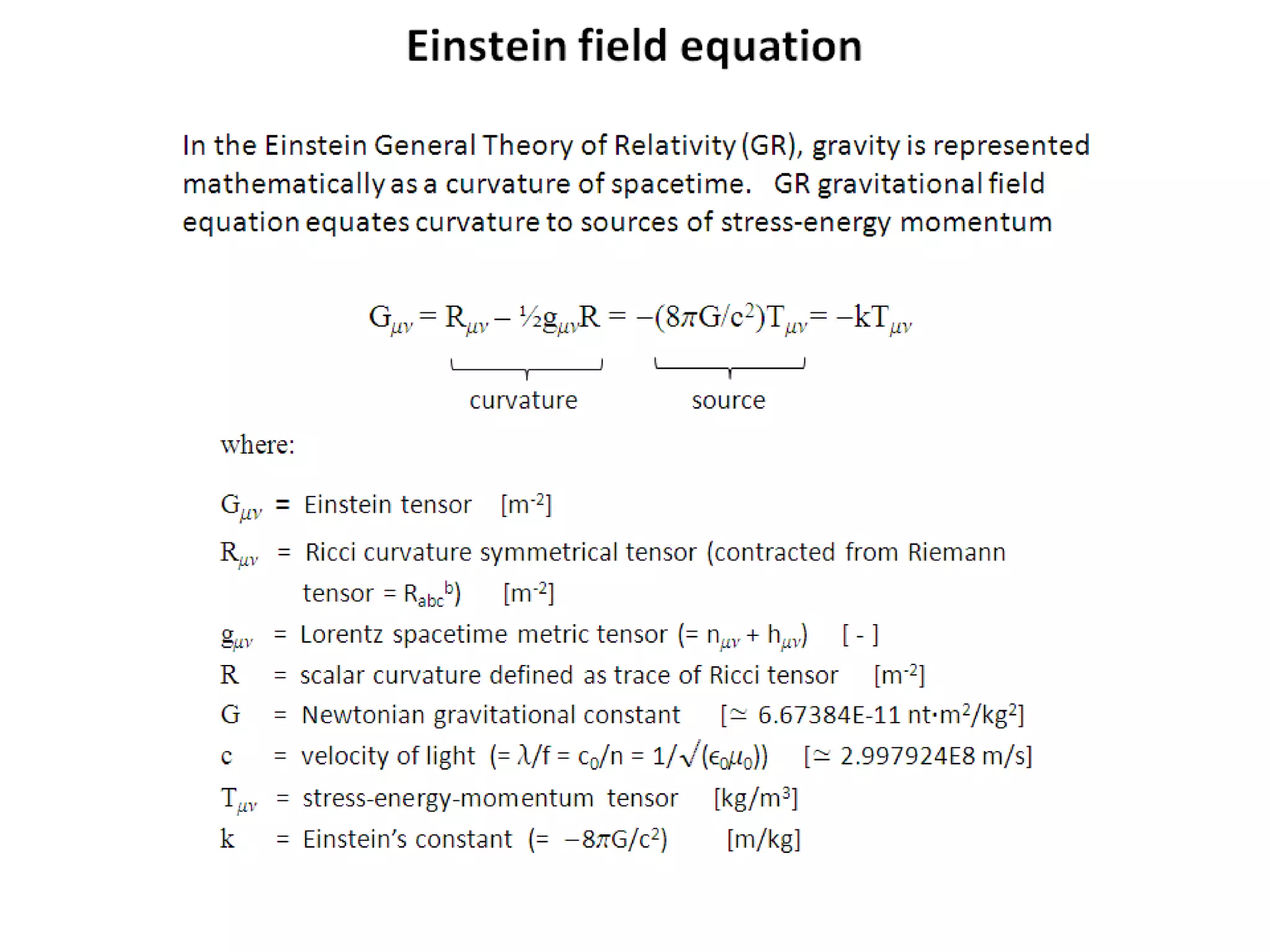 In the Einstein General Theory of Relativity (GR), gravity is represented
mathematically as a curvature of spacetime. GR gravitational field
equation equates curvature to sources of stress-energy momentum
Gmn = Rmn – ½gmnR = -(8pG/c2)Tmn = -kTmn
where:
Gmn = Einstein tensor [m-2]
Rmn = Ricci curvature symmetrical tensor (contracted from Riemann
tensor = Rabc
b) [m-2]
gmn = Lorentz spacetime metric tensor (= nmn + hmn) [ - ]
R = scalar curvature defined as trace of Ricci tensor [m-2]
G = Newtonian gravitational constant [≃ 6.67384E-11 nt·m2/kg2]
c = velocity of light (= l/f = c0/n = 1/√(e0m0)) [≃ 2.997924E8 m/s]
Tmn = stress-energy-momentum tensor [kg/m3]
k = Einstein’s constant (= -8pG/c2) [m/kg]
curvature source
Einstein field equation
 
