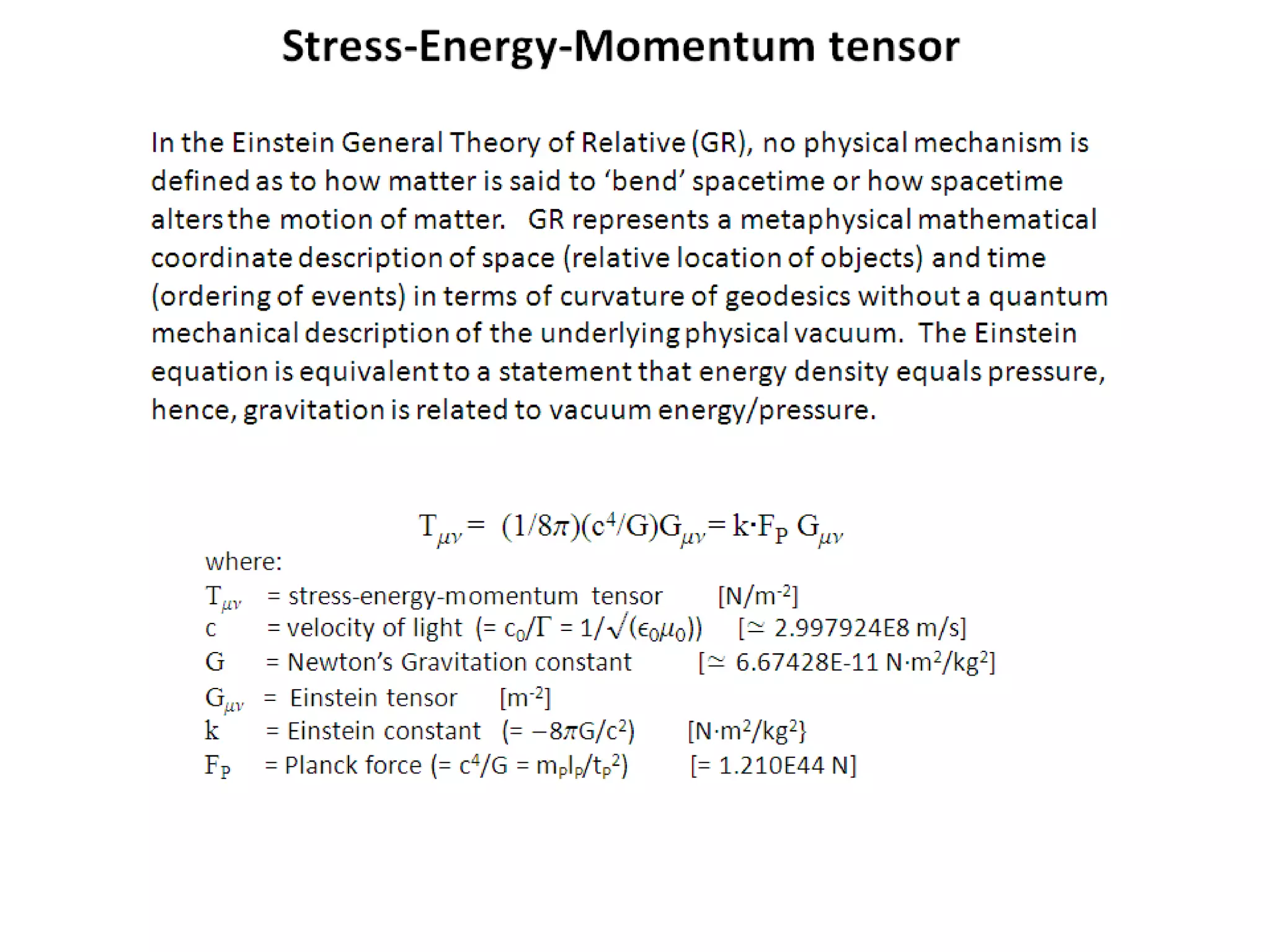 In the Einstein General Theory of Relative (GR), no physical mechanism is
defined as to how matter is said to ‘bend’ spacetime or how spacetime
alters the motion of matter. GR represents a metaphysical mathematical
coordinate description of space (relative location of objects) and time
(ordering of events) in terms of curvature of geodesics without a quantum
mechanical description of the underlying physical vacuum. The Einstein
equation is equivalent to a statement that energy density equals pressure,
hence, gravitation is related to vacuum energy/pressure.
Tmn = (1/8p)(c4/G)Gmn = k∙FP Gmn
where:
Tmn = stress-energy-momentum tensor [N/m-2]
c = velocity of light (= c0/G = 1/√(e0m0)) [≃ 2.997924E8 m/s]
G = Newton’s Gravitation constant [≃ 6.67428E-11 N·m2/kg2]
Gmn = Einstein tensor [m-2]
k = Einstein constant (= -8pG/c2) [N·m2/kg2}
FP = Planck force (= c4/G = mPlP/tP
2) [= 1.210E44 N]
Stress-Energy-Momentum tensor
 