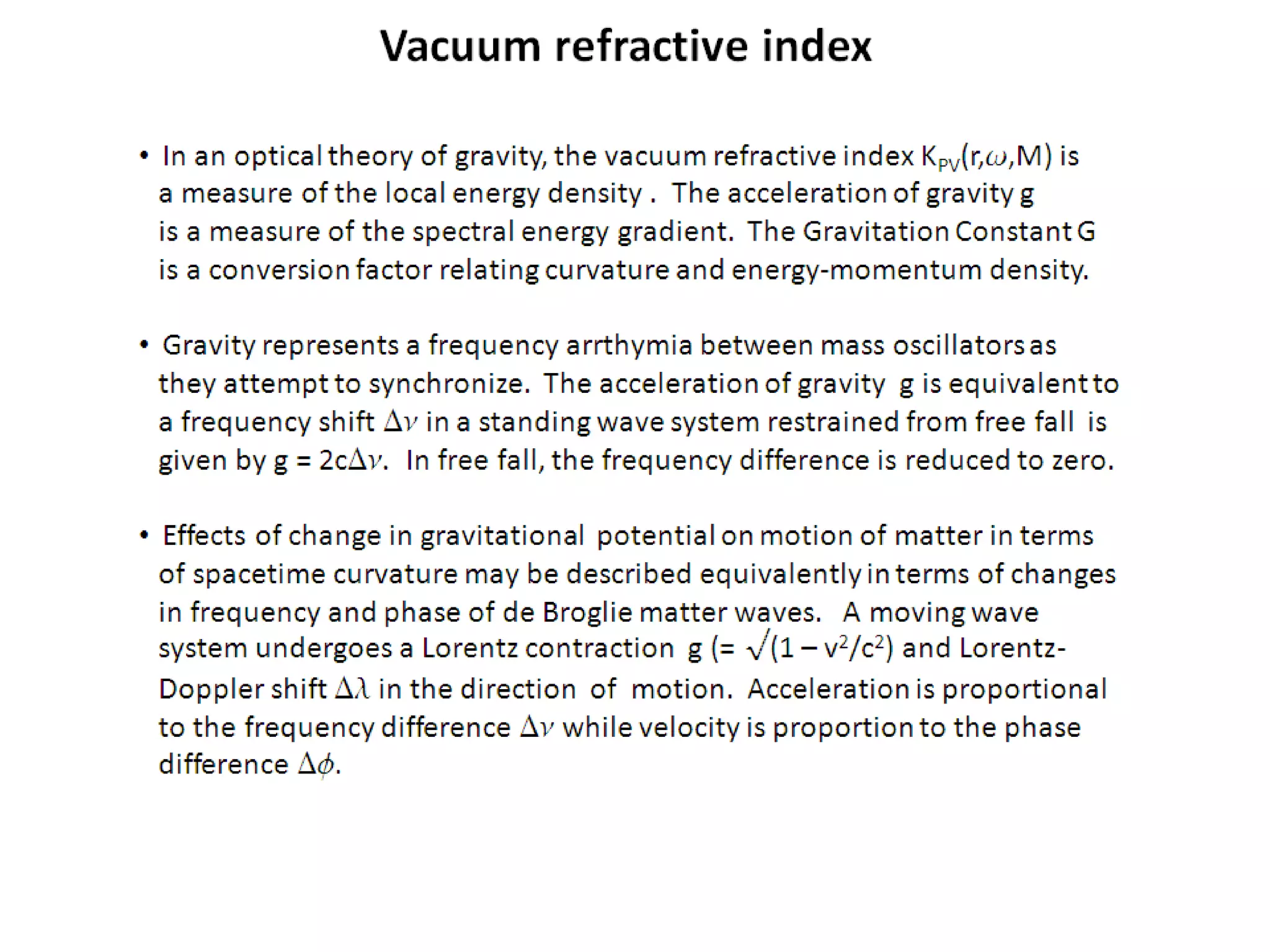 • In an optical theory of gravity, the vacuum refractive index KPV(r,w,M) is
a measure of the local energy density . The acceleration of gravity g
is a measure of the spectral energy gradient. The Gravitation Constant G
is a conversion factor relating curvature and energy-momentum density.
• Gravity represents a frequency arrthymia between mass oscillators as
they attempt to synchronize. The acceleration of gravity g is equivalent to
a frequency shift Dn in a standing wave system restrained from free fall is
given by g = 2cDn. In free fall, the frequency difference is reduced to
zero.
• Effects of change in gravitational potential on motion of matter in terms
of spacetime curvature may be described equivalently in terms of changes
in frequency and phase of de Broglie matter waves. A moving wave
system undergoes a Lorentz contraction g (= √(1 – v2/c2) and Lorentz-
Doppler shift Dl in the direction of motion. Acceleration is proportional
to the frequency difference Dn while velocity is proportion to the phase
difference Df.
Vacuum refractive index
 