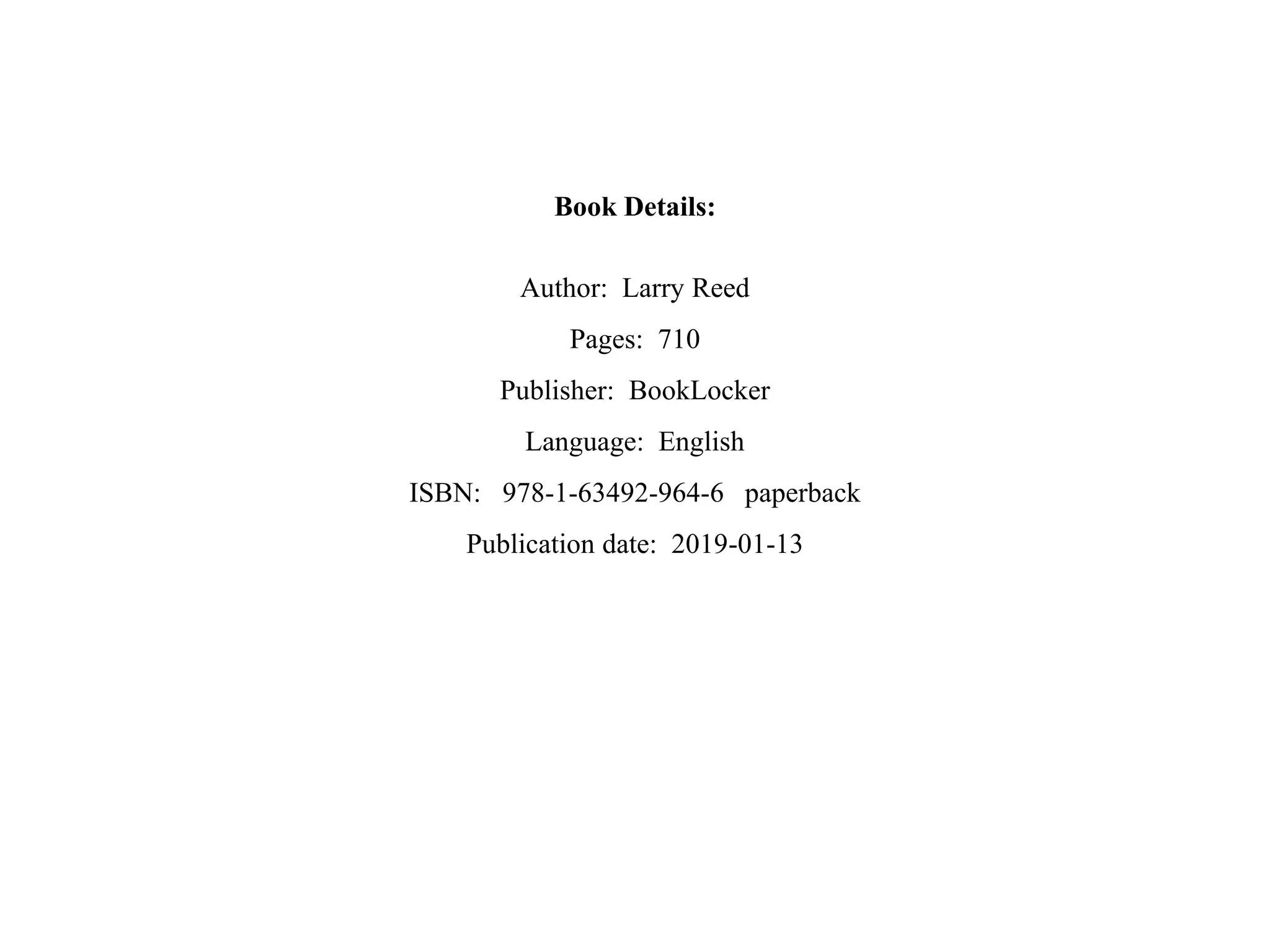 Book Details:
Author: Larry Reed
Pages: 710
Publisher: BookLocker
Language: English
ISBN: 978-1-63492-964-6 paperback
Publication date: 2019-01-13
 