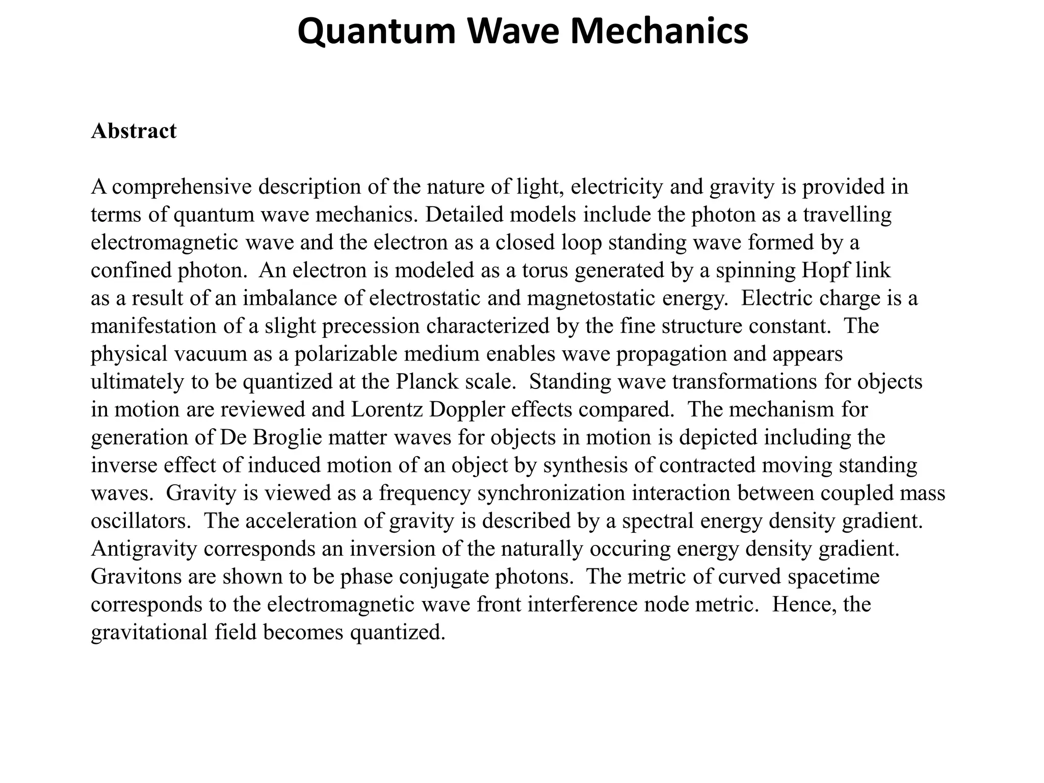 Abstract
A comprehensive description of the nature of light, electricity and gravity is provided in
terms of quantum wave mechanics. Detailed models include the photon as a travelling
electromagnetic wave and the electron as a closed loop standing wave formed by a
confined photon. An electron is modeled as a torus generated by a spinning Hopf link
as a result of an imbalance of electrostatic and magnetostatic energy. Electric charge is a
manifestation of a slight precession characterized by the fine structure constant. The
physical vacuum as a polarizable medium enables wave propagation and appears
ultimately to be quantized at the Planck scale. Standing wave transformations for objects
in motion are reviewed and Lorentz Doppler effects compared. The mechanism for
generation of De Broglie matter waves for objects in motion is depicted including the
inverse effect of induced motion of an object by synthesis of contracted moving standing
waves. Gravity is viewed as a frequency synchronization interaction between coupled mass
oscillators. The acceleration of gravity is described by a spectral energy density gradient.
Antigravity corresponds an inversion of the naturally occuring energy density gradient.
Gravitons are shown to be phase conjugate photons. The metric of curved spacetime
corresponds to the electromagnetic wave front interference node metric. Hence, the
gravitational field becomes quantized.
Quantum Wave Mechanics
 