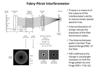 Fabry-Pérot interferometer
• Finesse is a measure of
the measure of the
interferometer’s ability
to resolve closely spaced
spectral lines.
• Internal absorption of
energy reduces the
sharpness of the filter
transmission peaks.
• The distance between
peaks is termed “Free
Spectral Range (FSR)” of
the filter.
• FSR is defined as the
change in wavelength
necessary to shift the
fringe pattern by one
fringe (FSR = l2(2n·d)).
 