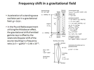 Frequency shift in a gravitational field
• Acceleration of a standing wave
oscillator pair in a gravitational
field g = 2cDn.
• In the Pound-Rebka experiment
utilizing the Mössbauer effect,
the gravitational shift of emitted
gamma rays is offset by the
relativistic Doppler shift of the
source resulting in a frequency
ratio Dn/n – gDH/c2 = 2.46 x 10-15.
 