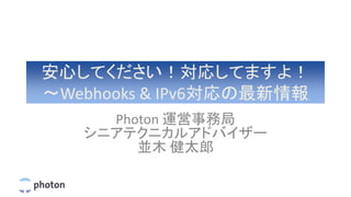 安心してください！対応してますよ！
〜Webhooks & IPv6対応の最新情報
Photon 運営事務局
シニアテクニカルアドバイザー
並木 健太郎
 