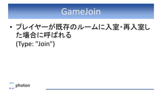 GameJoin
• プレイヤーが既存のルームに入室・再入室し
た場合に呼ばれる
(Type: "Join")
 