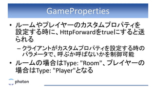 GameProperties
• ルームやプレイヤーのカスタムプロパティを
設定する時に、HttpForwardをtrueにすると送
られる
– クライアントがカスタムプロパティを設定する時の
パラメータで、呼ぶか呼ばないかを制御可能
• ルー...