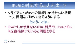 IPv6に対応することとは…？
• クライアントがIPv6の接続しか持たない状況
でも、問題なく動作できるようにする
ということは、
• IPv4でしか使えないAPIの利用や、IPv4アドレ
スを直接扱っていると問題となる
 