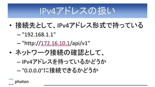 IPv4アドレスの扱い
• 接続先として、IPv4アドレス形式で持っている
– "192.168.1.1"
– "http://172.16.10.1/api/v1"
• ネットワーク接続の確認として、
– IPv4アドレスを持っているかどうか...