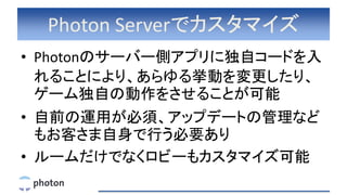 Photon Serverでカスタマイズ
• Photonのサーバー側アプリに独自コードを入
れることにより、あらゆる挙動を変更したり、
ゲーム独自の動作をさせることが可能
• 自前の運用が必須、アップデートの管理など
もお客さま自身で行う必要あり
• ルームだけでなくロビーもカスタマイズ可能
 