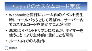 Pluginでのカスタムコード実装
• Webhooksと同様にルーム内のイベント発生
時にコールバックとして呼ばれ、サーバー内
でカスタムコードを動かすことが可能
• 基本はイベントドリブンになるが、タイマーを
使うことにより主体的に動くことも可能
• ルーム内でのみ動作
 