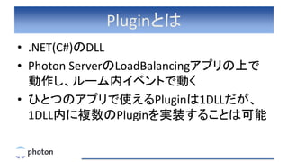 Pluginとは
• .NET(C#)のDLL
• Photon ServerのLoadBalancingアプリの上で
動作し、ルーム内イベントで動く
• ひとつのアプリで使えるPluginは1DLLだが、
1DLL内に複数のPluginを実装することは可能
 