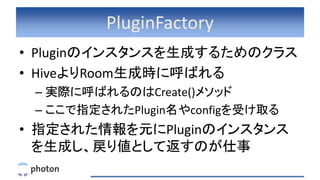 PluginFactory
• Pluginのインスタンスを生成するためのクラス
• HiveよりRoom生成時に呼ばれる
– 実際に呼ばれるのはCreate()メソッド
– ここで指定されたPlugin名やconfigを受け取る
• 指定された情報を元にPluginのインスタンス
を生成し、戻り値として返すのが仕事
 