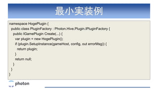 最小実装例
namespace HogePlugin {
public class PluginFactory : Photon.Hive.Plugin.IPluginFactory {
public IGamePlugin Create(...) {
var plugin = new HogePlugin();
if (plugin.SetupInstance(gameHost, config, out errorMsg)) {
return plugin;
}
return null;
}
}
}
 