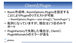 ClientとPlugin
• Room作成時、RoomOptions.Pluginsを設定する
ことによりPluginのリクエストが可能
– RoomOptions.Plugins = new string[] { "SomePlugin" };
• 配列になっていますが、現在は1つ目のみサ
ポート
• PluginFactoryで失敗した場合は、Clientに
PluginMismatchのエラーが返る
 