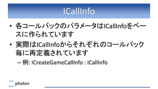 ICallInfo
• 各コールバックのパラメータはICallInfoをベー
スに作られています
• 実際はICallInfoからそれぞれのコールバック
毎に再定義されています
– 例: ICreateGameCallInfo : ICallInfo
 