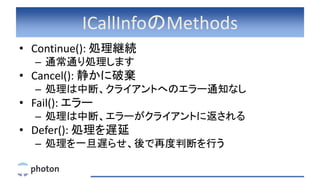 ICallInfoのMethods
• Continue(): 処理継続
– 通常通り処理します
• Cancel(): 静かに破棄
– 処理は中断、クライアントへのエラー通知なし
• Fail(): エラー
– 処理は中断、エラーがクライアントに返される
• Defer(): 処理を遅延
– 処理を一旦遅らせ、後で再度判断を行う
 