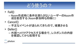 どう使うの？
• Fail()
– Room作成時に条件を満たさないユーザーのRoom作
成を拒否する（Room参加時も同様に）
• Cancel()
– 不正なイベントが送られてきたので、破棄させる
• Defer()
– 外部へHTTPアクセスする場合で、レスポンスの内容
を確認してから処理する
 