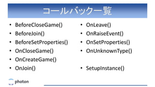 コールバック一覧
• BeforeCloseGame()
• BeforeJoin()
• BeforeSetProperties()
• OnCloseGame()
• OnCreateGame()
• OnJoin()
• OnLeave()
• OnRaiseEvent()
• OnSetProperties()
• OnUnknownType()
• SetupInstance()
 