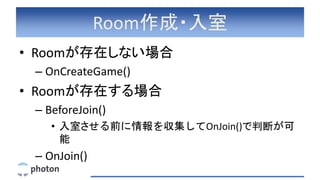 Room作成・入室
• Roomが存在しない場合
– OnCreateGame()
• Roomが存在する場合
– BeforeJoin()
• 入室させる前に情報を収集してOnJoin()で判断が可
能
– OnJoin()
 