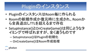 Pluginのインスタンス
• PluginのインスタンスはRoom毎に作られる
• Roomの新規作成か復元時に生成され、Roomか
ら全員退出しTTLを超えるまで存在
• SetupInstance()とOnCreateGame()は同じようなタ
イミングで呼ばれますが、全く違うものです
– SetupInstance()はPluginの初期化
– OnCreateGame()はRoom作成処理
 