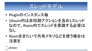 スレッドモデル
• Pluginのインスタンス毎
• 1Room内は非同期アクションを含め1スレッド
なので、Room内でスレッドを意識する必要は
なし
• Roomをまたいで共有メモリなどを使う場合は
注意を
 