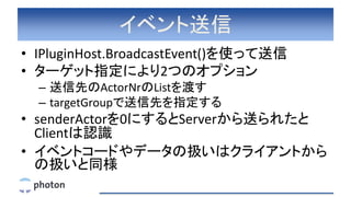 イベント送信
• IPluginHost.BroadcastEvent()を使って送信
• ターゲット指定により2つのオプション
– 送信先のActorNrのListを渡す
– targetGroupで送信先を指定する
• senderActorを0にするとServerから送られたと
Clientは認識
• イベントコードやデータの扱いはクライアントから
の扱いと同様
 
