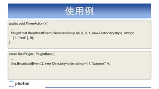 使用例
public void TimerAction() {
...
PluginHost.BroadcastEvent(ReceiverGroup.All, 0, 0, 1, new Dictionary<byte, string>
{ 1, "test" }, 0);
}
class TestPlugin : PluginBase {
...
this.BroadcastEvent(2, new Directory<byte, string> { 1, "params" });
 