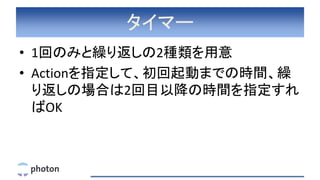 タイマー
• 1回のみと繰り返しの2種類を用意
• Actionを指定して、初回起動までの時間、繰
り返しの場合は2回目以降の時間を指定すれ
ばOK
 