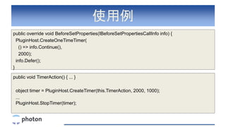 使用例
public override void BeforeSetProperties(IBeforeSetPropertiesCallInfo info) {
PluginHost.CreateOneTimeTimer(
() => info.Continue(),
2000);
info.Defer();
}
public void TimerAction() { ... }
object timer = PluginHost.CreateTimer(this.TimerAction, 2000, 1000);
...
PluginHost.StopTimer(timer);
 