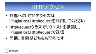 HTTPアクセス
• 外部へのHTTPアクセスは
IPluginHost.HttpRequestを利用してください
• HttpRequestクラスでリクエストを構築し、
IPluginHost.HttpRequestで送信
• 同期、非同期どちらも可能です
 