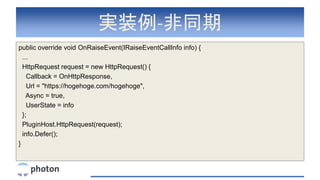実装例-非同期
public override void OnRaiseEvent(IRaiseEventCallInfo info) {
...
HttpRequest request = new HttpRequest() {
Callback = OnHttpResponse,
Url = "https://hogehoge.com/hogehoge",
Async = true,
UserState = info
};
PluginHost.HttpRequest(request);
info.Defer();
}
 