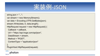 実装例-JSON
string json = "...";
var stream = new MemoryStream();
var data = Encoding.UTF8.GetBytes(json);
stream.Write(data, 0, data,length);
HttpRequest request = new HttpRequest() {
Callback = callback,
Url = "https://api.hoge.com/api/json",
DataStream = stream,
Method = "POST",
ContentType = "application/json"
};
PluginHost.HttpRequest(request);
 