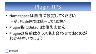 Plugin TIPS
• Namespaceは自由に設定してください
– が、Plugin内では統一してください
• Plugin名にDefaultは使えません
• Pluginの名前はクラス名と合わせておくのが
わかりやいでしょう
 
