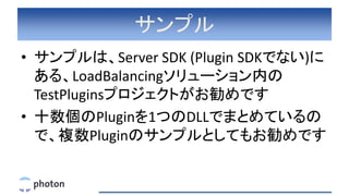 サンプル
• サンプルは、Server SDK (Plugin SDKでない)に
ある、LoadBalancingソリューション内の
TestPluginsプロジェクトがお勧めです
• 十数個のPluginを1つのDLLでまとめているの
で、複数Pluginのサンプルとしてもお勧めです
 
