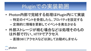 Pluginでの実装範囲
• Photon内部で完結する処理はPlugin内にて実装
– 特定のイベントを受信したら、プロパティを設定する
– 定期的に情報を更新してイベントを発生させる
• 外部ストレージが絡む場合などは処理そのもの
は外部で行い、HTTPでアクセス
– 直接DBにアクセスなどは決してお勧めしません
 