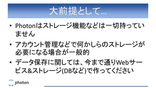 大前提として…
• Photonはストレージ機能などは一切持ってい
ません
• アカウント管理などで何かしらのストレージが
必要になる場合が一般的
• データ保存に関しては、今まで通りWebサー
ビス&ストレージ(DBなど)で作ってください
 