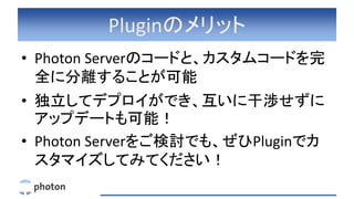 Pluginのメリット
• Photon Serverのコードと、カスタムコードを完
全に分離することが可能
• 独立してデプロイができ、互いに干渉せずに
アップデートも可能！
• Photon Serverをご検討でも、ぜひPluginでカ
スタマイズしてみてください！
 