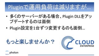 Pluginで運用負荷は減りますが…
• 多くのサーバーがある場合、Plugin DLLをアッ
プデートするのは面倒
• Plugin設定を1台ずつ変更するのも面倒…
もっと楽しませんか？
 