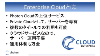 Enterprise Cloudとは
• Photon Cloudの上位サービス
• Private Cloudとして、サーバーを専有
• 複数のタイトルでの利用も可能
• クラウドサービスなので、
サーバー運用不要
• 運用体制も万全
 