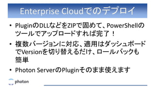Enterprise Cloudでのデプロイ
• PluginのDLLなどをZIPで固めて、PowerShellの
ツールでアップロードすれば完了！
• 複数バージョンに対応、適用はダッシュボード
でVersionを切り替えるだけ、ロールバックも
簡単
• Photon ServerのPluginそのまま使えます
 