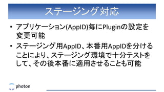 ステージング対応
• アプリケーション(AppID)毎にPluginの設定を
変更可能
• ステージング用AppID、本番用AppIDを分ける
ことにより、ステージング環境で十分テストを
して、その後本番に適用させることも可能
 