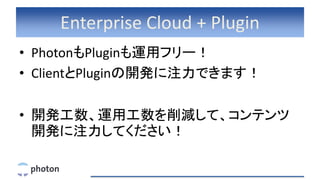 Enterprise Cloud + Plugin
• PhotonもPluginも運用フリー！
• ClientとPluginの開発に注力できます！
• 開発工数、運用工数を削減して、コンテンツ
開発に注力してください！
 